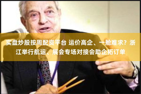 实盘炒股按周配资平台 运价高企、一舱难求？浙江举行航运、展会专场对接会助企拓订单