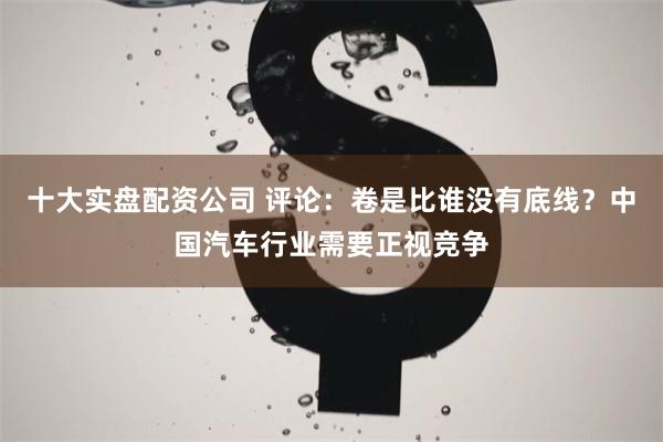 十大实盘配资公司 评论：卷是比谁没有底线？中国汽车行业需要正视竞争