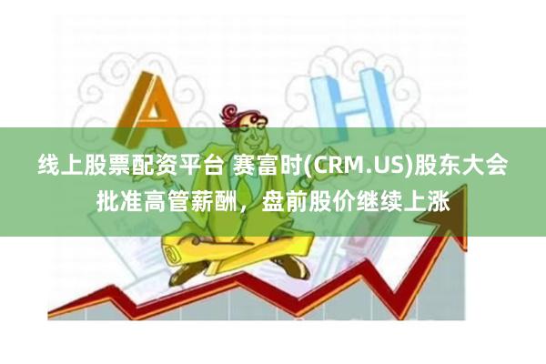 线上股票配资平台 赛富时(CRM.US)股东大会批准高管薪酬，盘前股价继续上涨