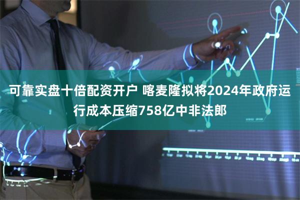 可靠实盘十倍配资开户 喀麦隆拟将2024年政府运行成本压缩758亿中非法郎