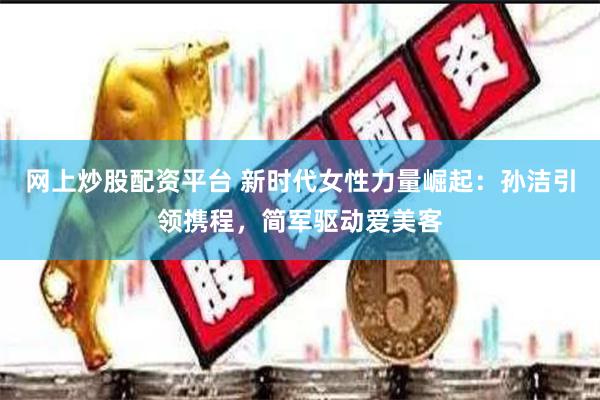 网上炒股配资平台 新时代女性力量崛起：孙洁引领携程，简军驱动爱美客