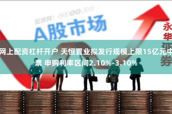 网上配资杠杆开户 天恒置业拟发行规模上限15亿元中票 申购利率区间2.10%-3.10%