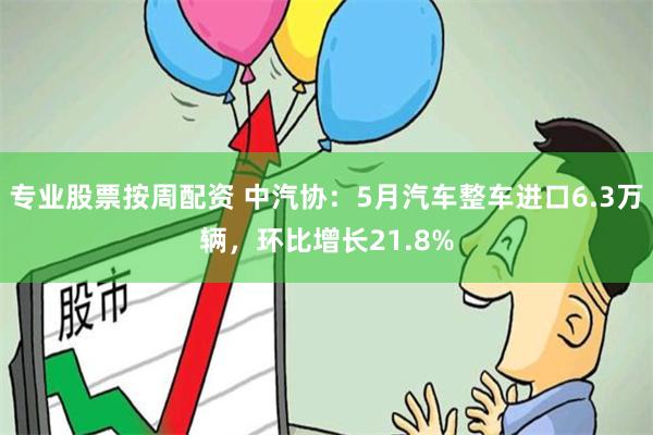 专业股票按周配资 中汽协：5月汽车整车进口6.3万辆，环比增长21.8%