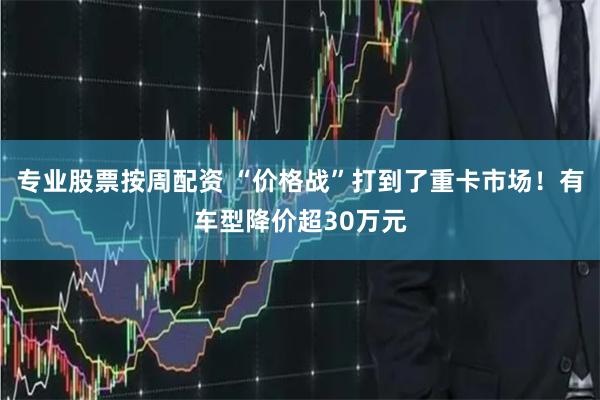 专业股票按周配资 “价格战”打到了重卡市场！有车型降价超30万元