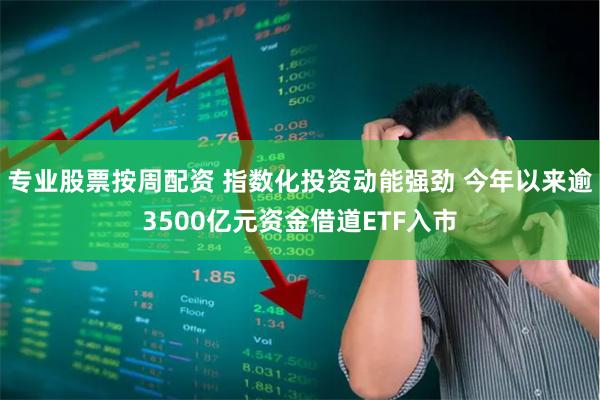 专业股票按周配资 指数化投资动能强劲 今年以来逾3500亿元资金借道ETF入市