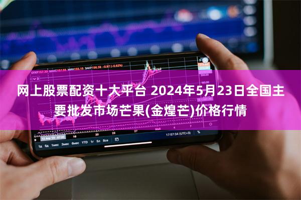 网上股票配资十大平台 2024年5月23日全国主要批发市场芒果(金煌芒)价格行情