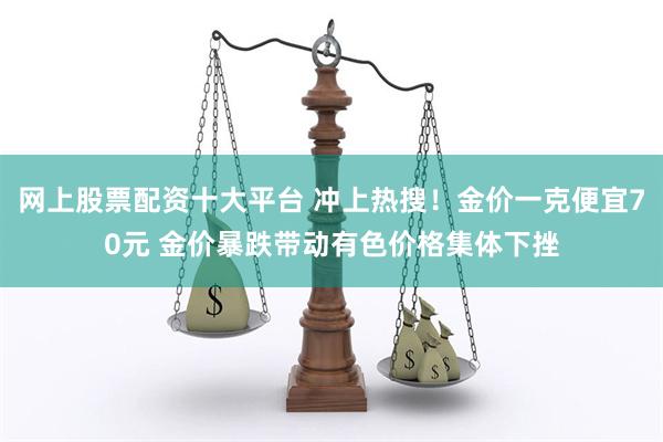 网上股票配资十大平台 冲上热搜！金价一克便宜70元 金价暴跌带动有色价格集体下挫