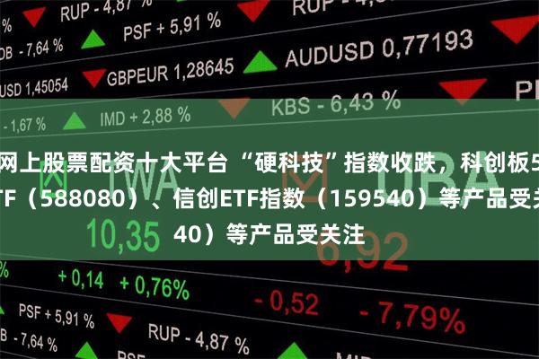 网上股票配资十大平台 “硬科技”指数收跌，科创板50ETF（588080）、信创ETF指数（159540）等产品受关注