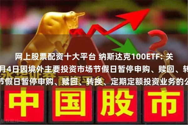 网上股票配资十大平台 纳斯达克100ETF: 关于旗下部分基金2024年7月4日因境外主要投资市场节假日暂停申购、赎回、转换、定期定额投资业务的公告