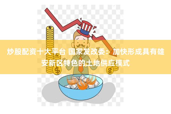 炒股配资十大平台 国家发改委：加快形成具有雄安新区特色的土地供应模式