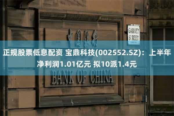 正规股票低息配资 宝鼎科技(002552.SZ)：上半年净利润1.01亿元 拟10派1.4元