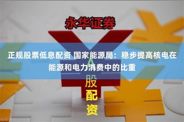 正规股票低息配资 国家能源局：稳步提高核电在能源和电力消费中的比重