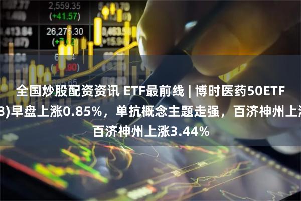 全国炒股配资资讯 ETF最前线 | 博时医药50ETF(159838)早盘上涨0.85%，单抗概念主题走强，百济神州上涨3.44%