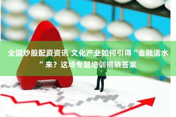 全国炒股配资资讯 文化产业如何引得“金融活水”来？这场专题培训揭晓答案