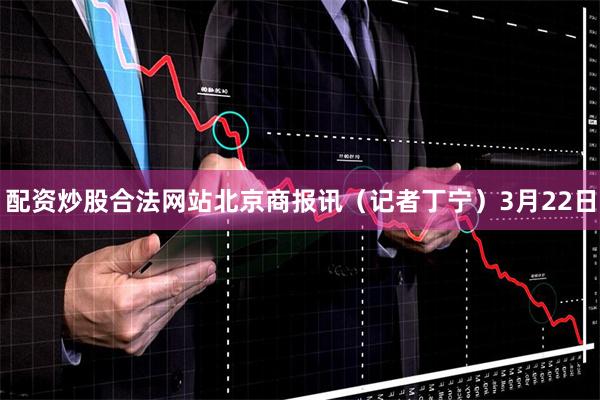 配资炒股合法网站　　北京商报讯（记者丁宁）3月22日