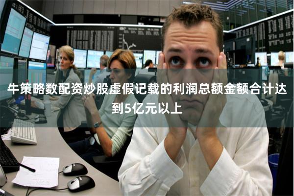 牛策略数配资炒股虚假记载的利润总额金额合计达到5亿元以上
